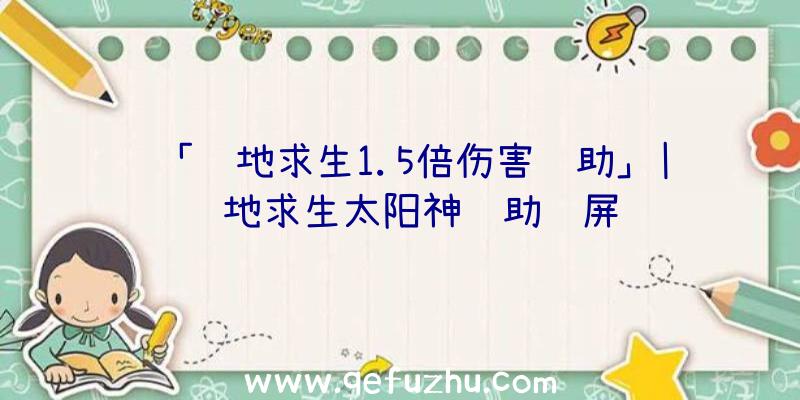 「绝地求生1.5倍伤害辅助」|绝地求生太阳神辅助蓝屏